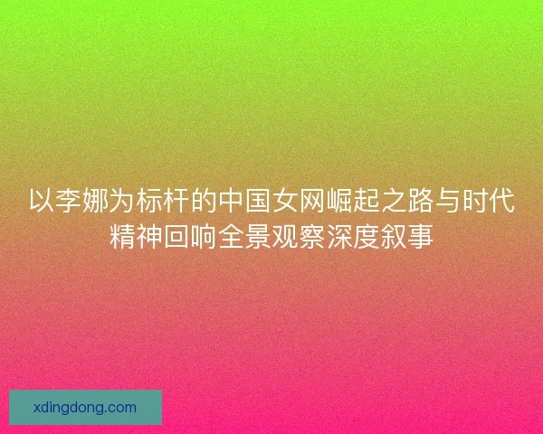 以李娜为标杆的中国女网崛起之路与时代精神回响全景观察深度叙事